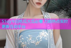 51cg今日吃瓜大瓜必看 刀郎热点实时更新互动平台
