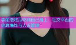 李荣浩吃瓜吃到自己身上：社交平台的信息爆炸与人设管理