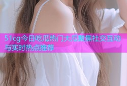 51cg今日吃瓜热门大瓜聚焦社交互动与实时热点推荐