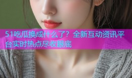 51吃瓜换成什么了？全新互动资讯平台实时热点尽收眼底