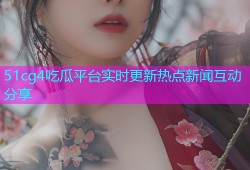 51cg4吃瓜平台实时更新热点新闻互动分享