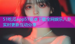51吃瓜app51安卓下载全网娱乐八卦实时更新互动分享
