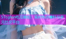 51cgfun吃瓜朝阳：实时热点爆料与多元社交平台