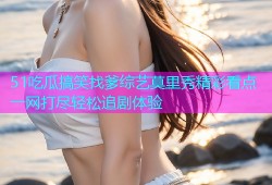 51吃瓜搞笑找爹综艺莫里秀精彩看点一网打尽轻松追剧体验