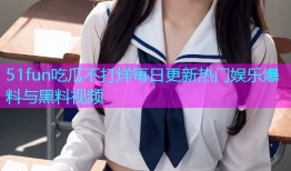 51fun吃瓜不打烊每日更新热门娱乐爆料与黑料视频