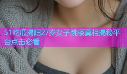 51吃瓜揭阳27岁女子跳楼真相揭秘平台点击必看