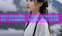 最新炎亚纶视频爆料，51吃瓜网为您提供最全的娱乐八卦和明星黑料，每日更新，尽在51吃瓜网