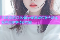 51吃瓜网河北铺ktv畅享娱乐聚会新体验点击即享精彩功能