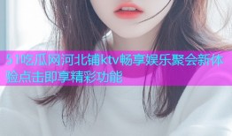 51吃瓜网河北铺ktv畅享娱乐聚会新体验点击即享精彩功能