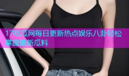 17吃瓜网每日更新热点娱乐八卦轻松掌握最新瓜料