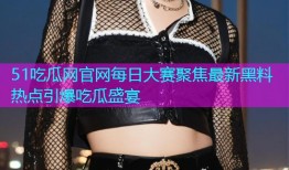 51吃瓜网官网每日大赛聚焦最新黑料热点引爆吃瓜盛宴