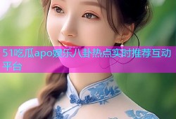 51吃瓜apo娱乐八卦热点实时推荐互动平台