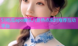 51吃瓜apo娱乐八卦热点实时推荐互动平台
