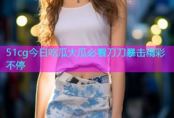 51cg今日吃瓜大瓜必看刀刀暴击精彩不停