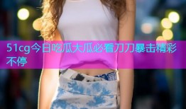 51cg今日吃瓜大瓜必看刀刀暴击精彩不停