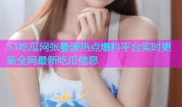 51吃瓜网张曼源热点爆料平台实时更新全网最新吃瓜信息