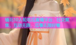 缅北10人轮吃瓜直播平台：社交聚焦，互动无限，瓜事无限好看