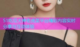 51吃瓜大神老虎菜平台精彩内容实时分享与互动体验