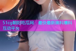 51cg朝阳吃瓜网：最快最新黑料爆料互动平台