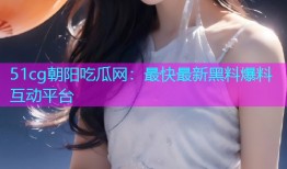 51cg朝阳吃瓜网：最快最新黑料爆料互动平台