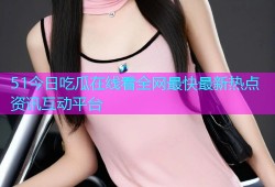 51今日吃瓜在线看全网最快最新热点资讯互动平台