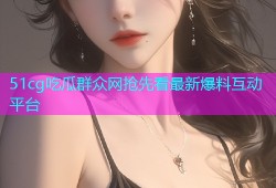 51cg吃瓜群众网抢先看最新爆料互动平台