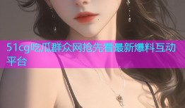 51cg吃瓜群众网抢先看最新爆料互动平台