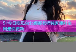 51今日吃瓜台北娜娜老师独家爆料全网最快更新