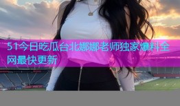 51今日吃瓜台北娜娜老师独家爆料全网最快更新
