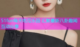 51fun每天吃瓜乐园 汇聚最新八卦趣闻互动分享