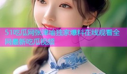 51吃瓜网张津喻独家爆料在线观看全网最新吃瓜视频