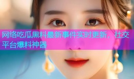 网络吃瓜黑料最新事件实时更新，社交平台爆料神器