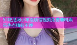 51吃瓜网小羊没烦恼视频免费爆料娱乐热点精彩不停