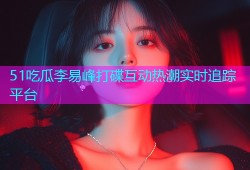 51吃瓜李易峰打碟互动热潮实时追踪平台