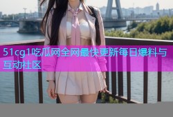 51cg1吃瓜网全网最快更新每日爆料与互动社区