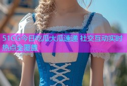 51CG今日吃瓜大瓜速递 社交互动实时热点全覆盖