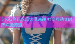 51CG今日吃瓜大瓜速递 社交互动实时热点全覆盖