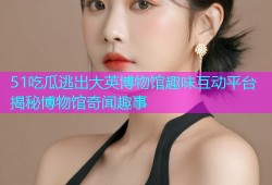 51吃瓜逃出大英博物馆趣味互动平台揭秘博物馆奇闻趣事