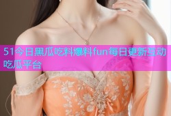 51今日黑瓜吃料爆料fun每日更新互动吃瓜平台