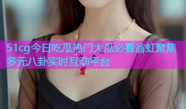 51cg今日吃瓜热门大瓜必看翁虹聚焦多元八卦实时互动平台
