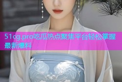 51cg.pro吃瓜热点聚焦平台轻松掌握最新爆料