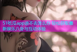 51吃瓜app进不去怎么办 轻松获取最新娱乐八卦与互动体验