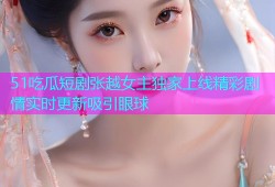 51吃瓜短剧张越女主独家上线精彩剧情实时更新吸引眼球