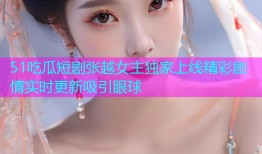 51吃瓜短剧张越女主独家上线精彩剧情实时更新吸引眼球