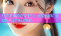 51吃瓜网梦幻五开平台 快速追踪热点娱乐八卦与互动社区