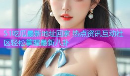 51吃瓜最新地址回家 热点资讯互动社区轻松掌握最新八卦