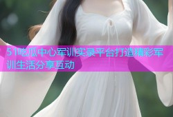 51吃瓜中心军训实录平台打造精彩军训生活分享互动
