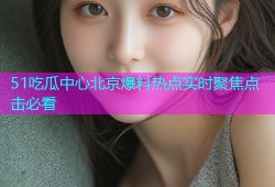 51吃瓜中心北京爆料热点实时聚焦点击必看