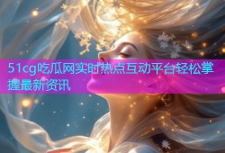 51cg吃瓜网实时热点互动平台轻松掌握最新资讯
