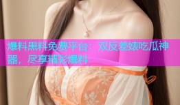 爆料黑料免费平台：双反差婊吃瓜神器，尽享精彩爆料